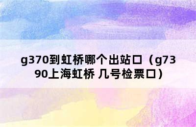 g370到虹桥哪个出站口（g7390上海虹桥 几号检票口）